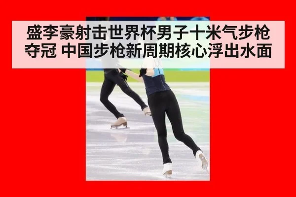 盛李豪射击世界杯男子十米气步枪夺冠 中国步枪新周期核心浮出水面